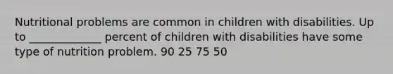 Nutritional problems are common in children with disabilities. Up to _____________ percent of children with disabilities have some type of nutrition problem. 90 25 75 50