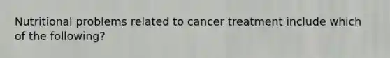 Nutritional problems related to cancer treatment include which of the following?