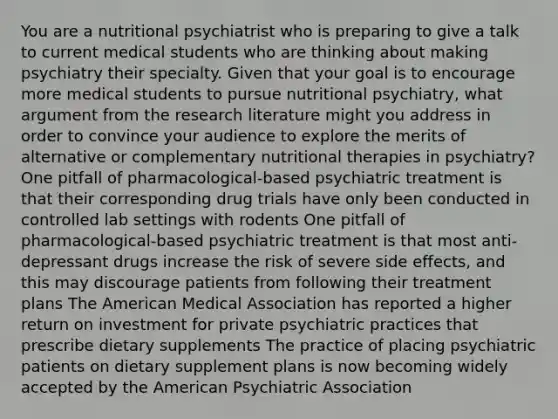 You are a nutritional psychiatrist who is preparing to give a talk to current medical students who are thinking about making psychiatry their specialty. Given that your goal is to encourage more medical students to pursue nutritional psychiatry, what argument from the research literature might you address in order to convince your audience to explore the merits of alternative or complementary nutritional therapies in psychiatry? One pitfall of pharmacological-based psychiatric treatment is that their corresponding drug trials have only been conducted in controlled lab settings with rodents One pitfall of pharmacological-based psychiatric treatment is that most anti-depressant drugs increase the risk of severe side effects, and this may discourage patients from following their treatment plans The American Medical Association has reported a higher return on investment for private psychiatric practices that prescribe dietary supplements The practice of placing psychiatric patients on dietary supplement plans is now becoming widely accepted by the American Psychiatric Association