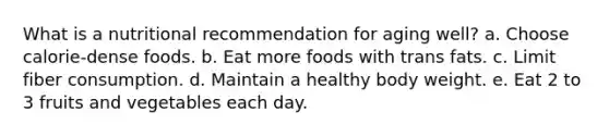 What is a nutritional recommendation for aging well? a. Choose calorie-dense foods. b. Eat more foods with trans fats. c. Limit fiber consumption. d. Maintain a healthy body weight. e. Eat 2 to 3 fruits and vegetables each day.