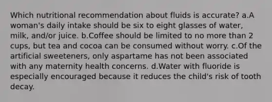 Which nutritional recommendation about fluids is accurate? a.A woman's daily intake should be six to eight glasses of water, milk, and/or juice. b.Coffee should be limited to no more than 2 cups, but tea and cocoa can be consumed without worry. c.Of the artificial sweeteners, only aspartame has not been associated with any maternity health concerns. d.Water with fluoride is especially encouraged because it reduces the child's risk of tooth decay.