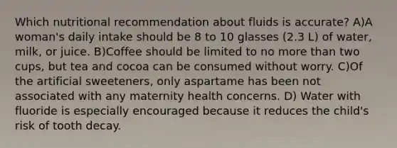 Which nutritional recommendation about fluids is accurate? A)A woman's daily intake should be 8 to 10 glasses (2.3 L) of water, milk, or juice. B)Coffee should be limited to no more than two cups, but tea and cocoa can be consumed without worry. C)Of the artificial sweeteners, only aspartame has been not associated with any maternity health concerns. D) Water with fluoride is especially encouraged because it reduces the child's risk of tooth decay.