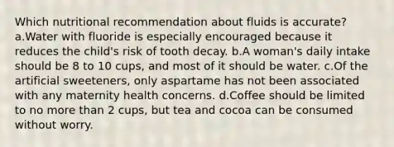 Which nutritional recommendation about fluids is accurate? a.Water with fluoride is especially encouraged because it reduces the child's risk of tooth decay. b.A woman's daily intake should be 8 to 10 cups, and most of it should be water. c.Of the artificial sweeteners, only aspartame has not been associated with any maternity health concerns. d.Coffee should be limited to no more than 2 cups, but tea and cocoa can be consumed without worry.