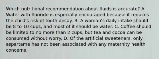 Which nutritional recommendation about fluids is accurate? A. Water with fluoride is especially encouraged because it reduces the child's risk of tooth decay. B. A woman's daily intake should be 8 to 10 cups, and most of it should be water. C. Coffee should be limited to no more than 2 cups, but tea and cocoa can be consumed without worry. D. Of the artificial sweeteners, only aspartame has not been associated with any maternity health concerns.