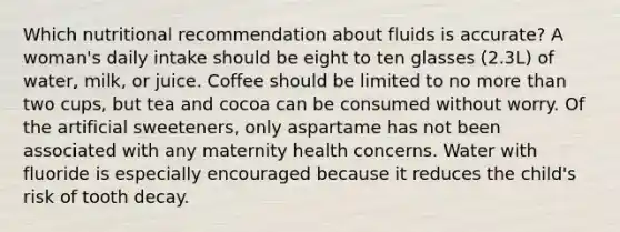 Which nutritional recommendation about fluids is accurate? A woman's daily intake should be eight to ten glasses (2.3L) of water, milk, or juice. Coffee should be limited to no <a href='https://www.questionai.com/knowledge/keWHlEPx42-more-than' class='anchor-knowledge'>more than</a> two cups, but tea and cocoa can be consumed without worry. Of the artificial sweeteners, only aspartame has not been associated with any maternity health concerns. Water with fluoride is especially encouraged because it reduces the child's risk of tooth decay.