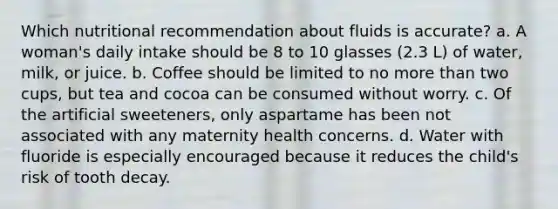 Which nutritional recommendation about fluids is accurate? a. A woman's daily intake should be 8 to 10 glasses (2.3 L) of water, milk, or juice. b. Coffee should be limited to no more than two cups, but tea and cocoa can be consumed without worry. c. Of the artificial sweeteners, only aspartame has been not associated with any maternity health concerns. d. Water with fluoride is especially encouraged because it reduces the child's risk of tooth decay.