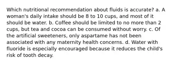 Which nutritional recommendation about fluids is accurate? a. A woman's daily intake should be 8 to 10 cups, and most of it should be water. b. Coffee should be limited to no more than 2 cups, but tea and cocoa can be consumed without worry. c. Of the artificial sweeteners, only aspartame has not been associated with any maternity health concerns. d. Water with fluoride is especially encouraged because it reduces the child's risk of tooth decay.