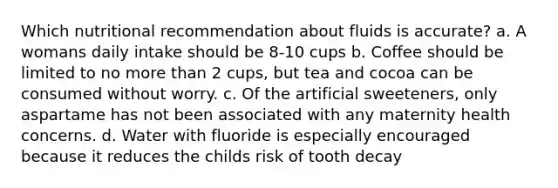 Which nutritional recommendation about fluids is accurate? a. A womans daily intake should be 8-10 cups b. Coffee should be limited to no more than 2 cups, but tea and cocoa can be consumed without worry. c. Of the artificial sweeteners, only aspartame has not been associated with any maternity health concerns. d. Water with fluoride is especially encouraged because it reduces the childs risk of tooth decay