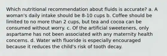 Which nutritional recommendation about fluids is accurate? a. A woman's daily intake should be 8-10 cups b. Coffee should be limited to no more than 2 cups, but tea and cocoa can be consumed without worry. c. Of the artificial sweeteners, only aspartame has not been associated with any maternity health concerns. d. Water with fluoride is especially encouraged because it reduces the child's risk of tooth decay.