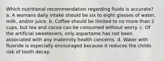 Which nutritional recommendation regarding fluids is accurate? a. A womans daily intake should be six to eight glasses of water, milk, and/or juice. b. Coffee should be limited to no more than 2 cups, but tea and cocoa can be consumed without worry. c. Of the artificial sweeteners, only aspartame has not been associated with any maternity health concerns. d. Water with fluoride is especially encouraged because it reduces the childs risk of tooth decay.