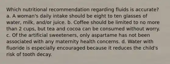 Which nutritional recommendation regarding fluids is accurate? a. A woman's daily intake should be eight to ten glasses of water, milk, and/or juice. b. Coffee should be limited to no more than 2 cups, but tea and cocoa can be consumed without worry. c. Of the artificial sweeteners, only aspartame has not been associated with any maternity health concerns. d. Water with fluoride is especially encouraged because it reduces the child's risk of tooth decay.