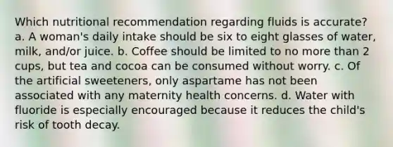 Which nutritional recommendation regarding fluids is accurate? a. A woman's daily intake should be six to eight glasses of water, milk, and/or juice. b. Coffee should be limited to no more than 2 cups, but tea and cocoa can be consumed without worry. c. Of the artificial sweeteners, only aspartame has not been associated with any maternity health concerns. d. Water with fluoride is especially encouraged because it reduces the child's risk of tooth decay.