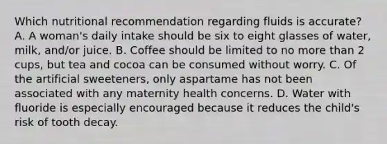 Which nutritional recommendation regarding fluids is accurate? A. A woman's daily intake should be six to eight glasses of water, milk, and/or juice. B. Coffee should be limited to no more than 2 cups, but tea and cocoa can be consumed without worry. C. Of the artificial sweeteners, only aspartame has not been associated with any maternity health concerns. D. Water with fluoride is especially encouraged because it reduces the child's risk of tooth decay.