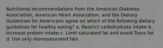 Nutritional recommendations from the American Diabetes Association, American Heart Association, and the Dietary Guidelines for Americans agree on which of the following dietary guidelines for healthy eating? a. Restrict carbohydrate intake b. Increase protein intake c. Limit saturated fat and avoid Trans fat d. Use only monosaturated fats