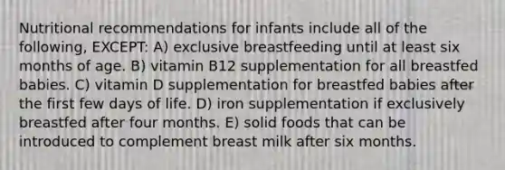 Nutritional recommendations for infants include all of the following, EXCEPT: A) exclusive breastfeeding until at least six months of age. B) vitamin B12 supplementation for all breastfed babies. C) vitamin D supplementation for breastfed babies after the first few days of life. D) iron supplementation if exclusively breastfed after four months. E) solid foods that can be introduced to complement breast milk after six months.