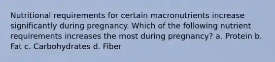 Nutritional requirements for certain macronutrients increase significantly during pregnancy. Which of the following nutrient requirements increases the most during pregnancy? a. Protein b. Fat c. Carbohydrates d. Fiber