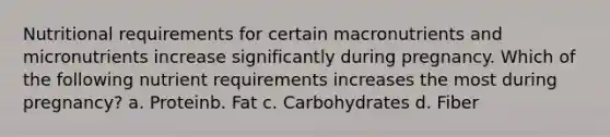 Nutritional requirements for certain macronutrients and micronutrients increase significantly during pregnancy. Which of the following nutrient requirements increases the most during pregnancy? a. Proteinb. Fat c. Carbohydrates d. Fiber