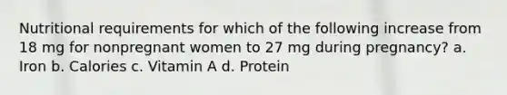 Nutritional requirements for which of the following increase from 18 mg for nonpregnant women to 27 mg during pregnancy? a. Iron b. Calories c. Vitamin A d. Protein