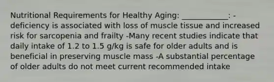 Nutritional Requirements for Healthy Aging: ____________: -deficiency is associated with loss of muscle tissue and increased risk for sarcopenia and frailty -Many recent studies indicate that daily intake of 1.2 to 1.5 g/kg is safe for older adults and is beneficial in preserving muscle mass -A substantial percentage of older adults do not meet current recommended intake