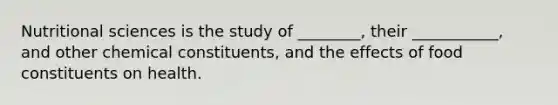 Nutritional sciences is the study of ________, their ___________, and other chemical constituents, and the effects of food constituents on health.