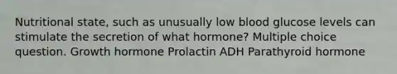 Nutritional state, such as unusually low blood glucose levels can stimulate the secretion of what hormone? Multiple choice question. Growth hormone Prolactin ADH Parathyroid hormone