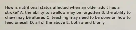 How is nutritional status affected when an older adult has a stroke? A. the ability to swallow may be forgotten B. the ability to chew may be altered C. teaching may need to be done on how to feed oneself D. all of the above E. both a and b only