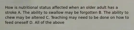 How is nutritional status affected when an older adult has a stroke A. The ability to swallow may be forgotten B. The ability to chew may be altered C. Teaching may need to be done on how to feed oneself D. All of the above