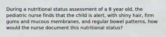 During a nutritional status assessment of a 8 year old, the pediatric nurse finds that the child is alert, with shiny hair, firm gums and mucous membranes, and regular bowel patterns, how would the nurse document this nutritional status?