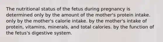 The nutritional status of the fetus during pregnancy is determined only by the amount of the mother's protein intake. only by the mother's calorie intake. by the mother's intake of protein, vitamins, minerals, and total calories. by the function of the fetus's digestive system.