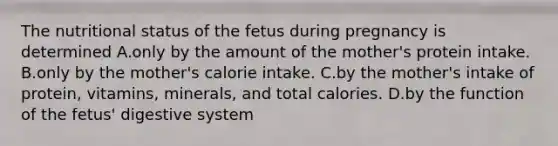 The nutritional status of the fetus during pregnancy is determined A.only by the amount of the mother's protein intake. B.only by the mother's calorie intake. C.by the mother's intake of protein, vitamins, minerals, and total calories. D.by the function of the fetus' digestive system