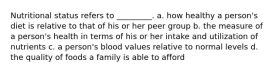 Nutritional status refers to _________. a. how healthy a person's diet is relative to that of his or her peer group b. the measure of a person's health in terms of his or her intake and utilization of nutrients c. a person's blood values relative to normal levels d. the quality of foods a family is able to afford