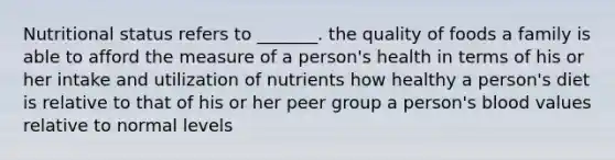 Nutritional status refers to _______. the quality of foods a family is able to afford the measure of a person's health in terms of his or her intake and utilization of nutrients how healthy a person's diet is relative to that of his or her peer group a person's blood values relative to normal levels