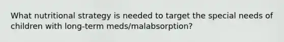 What nutritional strategy is needed to target the special needs of children with long-term meds/malabsorption?