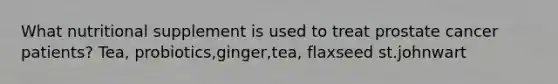 What nutritional supplement is used to treat prostate cancer patients?​ Tea, probiotics,ginger,tea, flaxseed st.johnwart