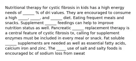 Nutritional therapy for cystic fibrosis in kids has a high energy needs of ______ % of dri values. They are encouraged to consume a high _____, _____, and ______ diet. Eating frequent meals and snacks. Supplement ______ feedings can help to improve nutrition status as well. Pancreatic ______ replacement therapy is a central feature of cystic fibrosis tx, calling for supplement enzymes must be included in every meal or snack. Fat soluble ______ supplements are needed as well as essential fatty acids, calcium iron and zinc. The _____ use of salt and salty foods is encouraged bc of sodium loss from sweat