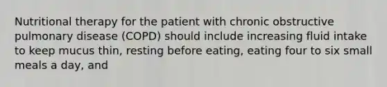 Nutritional therapy for the patient with chronic obstructive pulmonary disease (COPD) should include increasing fluid intake to keep mucus thin, resting before eating, eating four to six small meals a day, and