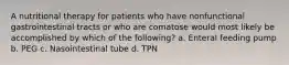 A nutritional therapy for patients who have nonfunctional gastrointestinal tracts or who are comatose would most likely be accomplished by which of the following? a. Enteral feeding pump b. PEG c. Nasointestinal tube d. TPN