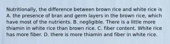 Nutritionally, the difference between brown rice and white rice is A. the presence of bran and germ layers in the brown rice, which have most of the nutrients. B. negligible. There is a little more thiamin in white rice than brown rice. C. fiber content. White rice has more fiber. D. there is more thiamin and fiber in white rice.