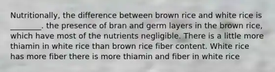 Nutritionally, the difference between brown rice and white rice is ________. the presence of bran and germ layers in the brown rice, which have most of the nutrients negligible. There is a little more thiamin in white rice than brown rice fiber content. White rice has more fiber there is more thiamin and fiber in white rice