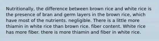 Nutritionally, the difference between brown rice and white rice is the presence of bran and germ layers in the brown rice, which have most of the nutrients. negligible. There is a little more thiamin in white rice than brown rice. fiber content. White rice has more fiber. there is more thiamin and fiber in white rice.