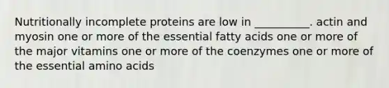 Nutritionally incomplete proteins are low in __________. actin and myosin one or more of the essential fatty acids one or more of the major vitamins one or more of the coenzymes one or more of the essential amino acids