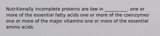 Nutritionally incomplete proteins are low in __________. one or more of the essential fatty acids one or more of the coenzymes one or more of the major vitamins one or more of the essential amino acids