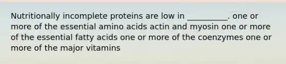 Nutritionally incomplete proteins are low in __________. one or more of the essential amino acids actin and myosin one or more of the essential fatty acids one or more of the coenzymes one or more of the major vitamins