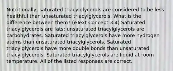 Nutritionally, saturated triacylglycerols are considered to be less healthful than unsaturated triacylglycerols. What is the difference between them? (eText Concept 3.4) Saturated triacylglycerols are fats; unsaturated triacylglycerols are carbohydrates. Saturated triacylglycerols have more hydrogen atoms than unsaturated triacylglycerols. Saturated triacylglycerols have more double bonds than unsaturated triacylglycerols. Saturated triacylglycerols are liquid at room temperature. All of the listed responses are correct.