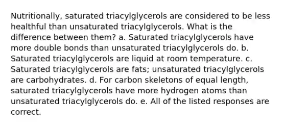 Nutritionally, saturated triacylglycerols are considered to be less healthful than unsaturated triacylglycerols. What is the difference between them? a. Saturated triacylglycerols have more double bonds than unsaturated triacylglycerols do. b. Saturated triacylglycerols are liquid at room temperature. c. Saturated triacylglycerols are fats; unsaturated triacylglycerols are carbohydrates. d. For carbon skeletons of equal length, saturated triacylglycerols have more hydrogen atoms than unsaturated triacylglycerols do. e. All of the listed responses are correct.