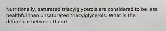 Nutritionally, saturated triacylglycerols are considered to be less healthful than unsaturated triacylglycerols. What is the difference between them?