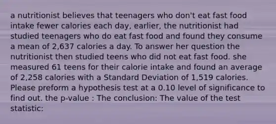 a nutritionist believes that teenagers who don't eat fast food intake fewer calories each day, earlier, the nutritionist had studied teenagers who do eat fast food and found they consume a mean of 2,637 calories a day. To answer her question the nutritionist then studied teens who did not eat fast food. she measured 61 teens for their calorie intake and found an average of 2,258 calories with a Standard Deviation of 1,519 calories. Please preform a hypothesis test at a 0.10 level of significance to find out. the p-value : The conclusion: The value of the test statistic: