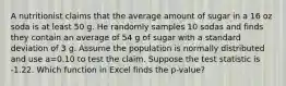 A nutritionist claims that the average amount of sugar in a 16 oz soda is at least 50 g. He randomly samples 10 sodas and finds they contain an average of 54 g of sugar with a standard deviation of 3 g. Assume the population is normally distributed and use a=0.10 to test the claim. Suppose the test statistic is -1.22. Which function in Excel finds the p-value?