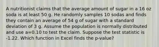 A nutritionist claims that the average amount of sugar in a 16 oz soda is at least 50 g. He randomly samples 10 sodas and finds they contain an average of 54 g of sugar with a <a href='https://www.questionai.com/knowledge/kqGUr1Cldy-standard-deviation' class='anchor-knowledge'>standard deviation</a> of 3 g. Assume the population is normally distributed and use a=0.10 to test the claim. Suppose <a href='https://www.questionai.com/knowledge/kzeQt8hpQB-the-test-statistic' class='anchor-knowledge'>the test statistic</a> is -1.22. Which function in Excel finds the p-value?