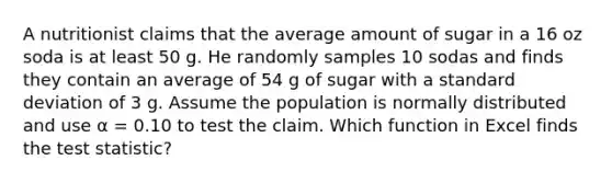 A nutritionist claims that the average amount of sugar in a 16 oz soda is at least 50 g. He randomly samples 10 sodas and finds they contain an average of 54 g of sugar with a <a href='https://www.questionai.com/knowledge/kqGUr1Cldy-standard-deviation' class='anchor-knowledge'>standard deviation</a> of 3 g. Assume the population is normally distributed and use α = 0.10 to test the claim. Which function in Excel finds <a href='https://www.questionai.com/knowledge/kzeQt8hpQB-the-test-statistic' class='anchor-knowledge'>the test statistic</a>?